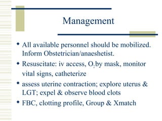 Management

 All available personnel should be mobilized.
  Inform Obstetrician/anaeshetist.
 Resuscitate: iv access, O2 by mask, monitor
  vital signs, catheterize
 assess uterine contraction; explore uterus &
  LGT; expel & observe blood clots
 FBC, clotting profile, Group & Xmatch
 