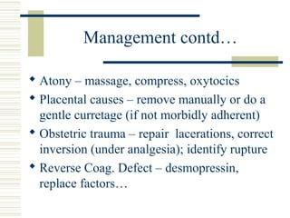 Management contd…

 Atony – massage, compress, oxytocics
 Placental causes – remove manually or do a
  gentle curretage (if not morbidly adherent)
 Obstetric trauma – repair lacerations, correct
  inversion (under analgesia); identify rupture
 Reverse Coag. Defect – desmopressin,
  replace factors…
 