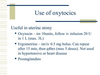 Use of oxytocics

Useful in uterine atony
     Oxytocin – im 10units, follow iv infusion 20 U
      in 1 L (max. 3L)
     Ergometrine – im/iv 0.5 mg bolus. Can repeat
      after 15 min, then q4hrs (max 5 doses). Not used
      in hypertensive or heart disease
     Prostaglandins
 