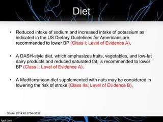 Diet
Stroke. 2014;45:3754–3832.
• Reduced intake of sodium and increased intake of potassium as
indicated in the US Dietary Guidelines for Americans are
recommended to lower BP (Class I; Level of Evidence A).
• A DASH-style diet, which emphasizes fruits, vegetables, and low-fat
dairy products and reduced saturated fat, is recommended to lower
BP (Class I; Level of Evidence A).
• A Mediterranean diet supplemented with nuts may be considered in
lowering the risk of stroke (Class IIa; Level of Evidence B).
 