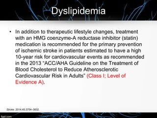 Dyslipidemia
Stroke. 2014;45:3754–3832.
• In addition to therapeutic lifestyle changes, treatment
with an HMG coenzyme-A reductase inhibitor (statin)
medication is recommended for the primary prevention
of ischemic stroke in patients estimated to have a high
10-year risk for cardiovascular events as recommended
in the 2013 “ACC/AHA Guideline on the Treatment of
Blood Cholesterol to Reduce Atherosclerotic
Cardiovascular Risk in Adults” (Class I; Level of
Evidence A).
 