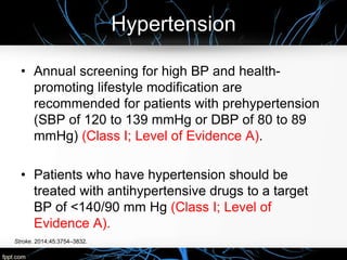 Hypertension
Stroke. 2014;45:3754–3832.
• Annual screening for high BP and health-
promoting lifestyle modification are
recommended for patients with prehypertension
(SBP of 120 to 139 mmHg or DBP of 80 to 89
mmHg) (Class I; Level of Evidence A).
• Patients who have hypertension should be
treated with antihypertensive drugs to a target
BP of <140/90 mm Hg (Class I; Level of
Evidence A).
 