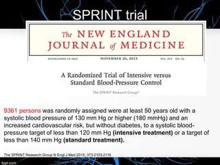 SPRINT trial
The SPRINT Research Group N Engl J Med 2015; 373:2103-2116
9361 persons was randomly assigned were at least 50 years old with a
systolic blood pressure of 130 mm Hg or higher (180 mmHg) and an
increased cardiovascular risk, but without diabetes, to a systolic blood-
pressure target of less than 120 mm Hg (intensive treatment) or a target of
less than 140 mm Hg (standard treatment).
 