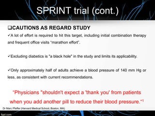 SPRINT trial (cont.)
Dr Marc Pfeffer (Harvard Medical School, Boston, MA)
CAUTIONS AS REGARD STUDY
A lot of effort is required to hit this target, including initial combination therapy
and frequent office visits “marathon effort”.
Excluding diabetics is "a black hole" in the study and limits its applicability.
Only approximately half of adults achieve a blood pressure of 140 mm Hg or
less, as consistent with current recommendations.
“Physicians "shouldn't expect a 'thank you' from patients
when you add another pill to reduce their blood pressure.“1
 