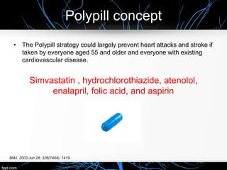 Polypill concept
BMJ. 2003 Jun 28; 326(7404): 1419.
• The Polypill strategy could largely prevent heart attacks and stroke if
taken by everyone aged 55 and older and everyone with existing
cardiovascular disease.
Simvastatin , hydrochlorothiazide, atenolol,
enalapril, folic acid, and aspirin
 