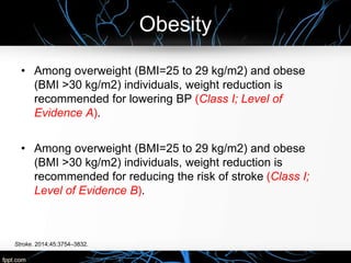 Obesity
Stroke. 2014;45:3754–3832.
• Among overweight (BMI=25 to 29 kg/m2) and obese
(BMI >30 kg/m2) individuals, weight reduction is
recommended for lowering BP (Class I; Level of
Evidence A).
• Among overweight (BMI=25 to 29 kg/m2) and obese
(BMI >30 kg/m2) individuals, weight reduction is
recommended for reducing the risk of stroke (Class I;
Level of Evidence B).
 