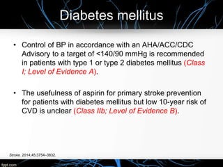 Diabetes mellitus
Stroke. 2014;45:3754–3832.
• Control of BP in accordance with an AHA/ACC/CDC
Advisory to a target of <140/90 mmHg is recommended
in patients with type 1 or type 2 diabetes mellitus (Class
I; Level of Evidence A).
• The usefulness of aspirin for primary stroke prevention
for patients with diabetes mellitus but low 10-year risk of
CVD is unclear (Class IIb; Level of Evidence B).
 