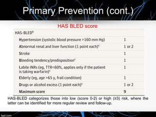 Primary Prevention (cont.)
HAS BLED score
HAS-BLED categorizes those into low (score 0-2) or high (≥3) risk, where the
latter can be identified for more regular review and follow-up.
 