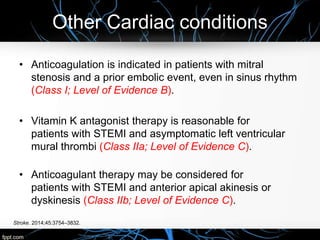 Other Cardiac conditions
Stroke. 2014;45:3754–3832.
• Anticoagulation is indicated in patients with mitral
stenosis and a prior embolic event, even in sinus rhythm
(Class I; Level of Evidence B).
• Vitamin K antagonist therapy is reasonable for
patients with STEMI and asymptomatic left ventricular
mural thrombi (Class IIa; Level of Evidence C).
• Anticoagulant therapy may be considered for
patients with STEMI and anterior apical akinesis or
dyskinesis (Class IIb; Level of Evidence C).
 