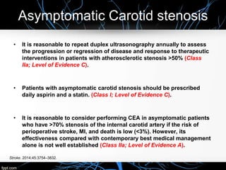 Asymptomatic Carotid stenosis
Stroke. 2014;45:3754–3832.
• It is reasonable to repeat duplex ultrasonography annually to assess
the progression or regression of disease and response to therapeutic
interventions in patients with atherosclerotic stenosis >50% (Class
IIa; Level of Evidence C).
• Patients with asymptomatic carotid stenosis should be prescribed
daily aspirin and a statin. (Class I; Level of Evidence C).
• It is reasonable to consider performing CEA in asymptomatic patients
who have >70% stenosis of the internal carotid artery if the risk of
perioperative stroke, MI, and death is low (<3%). However, its
effectiveness compared with contemporary best medical management
alone is not well established (Class IIa; Level of Evidence A).
 