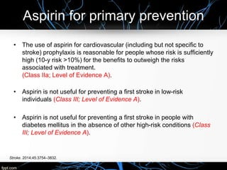 Aspirin for primary prevention
Stroke. 2014;45:3754–3832.
• The use of aspirin for cardiovascular (including but not specific to
stroke) prophylaxis is reasonable for people whose risk is sufficiently
high (10-y risk >10%) for the benefits to outweigh the risks
associated with treatment.
(Class IIa; Level of Evidence A).
• Aspirin is not useful for preventing a first stroke in low-risk
individuals (Class III; Level of Evidence A).
• Aspirin is not useful for preventing a first stroke in people with
diabetes mellitus in the absence of other high-risk conditions (Class
III; Level of Evidence A).
 