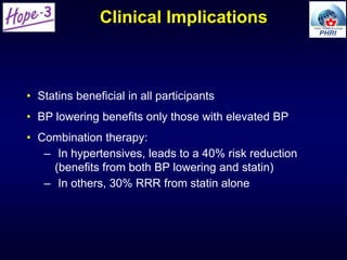 Clinical Implications
• Statins beneficial in all participants
• BP lowering benefits only those with elevated BP
• Combination therapy:
– In hypertensives, leads to a 40% risk reduction
(benefits from both BP lowering and statin)
– In others, 30% RRR from statin alone
 