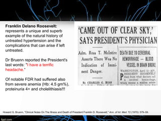 Howard G. Bruenn, "Clinical Notes On The Illness and Death of President Franklin D. Roosevelt," Ann. of Int. Med. 72 (1970): 579–59.
Franklin Delano Roosevelt:
represents a unique and superb
example of the natural history of
untreated hypertension and the
complications that can arise if left
untreated.
Dr Bruenn reported the President's
last words: "I have a terrific
headache.“
Of notable FDR had suffered also
from severe anemia (Hb: 4.5 gm%),
proteinuria 4+ and cholelithiasis!!!
 