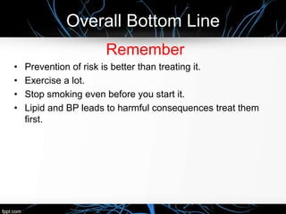Overall Bottom Line
Remember
• Prevention of risk is better than treating it.
• Exercise a lot.
• Stop smoking even before you start it.
• Lipid and BP leads to harmful consequences treat them
first.
 