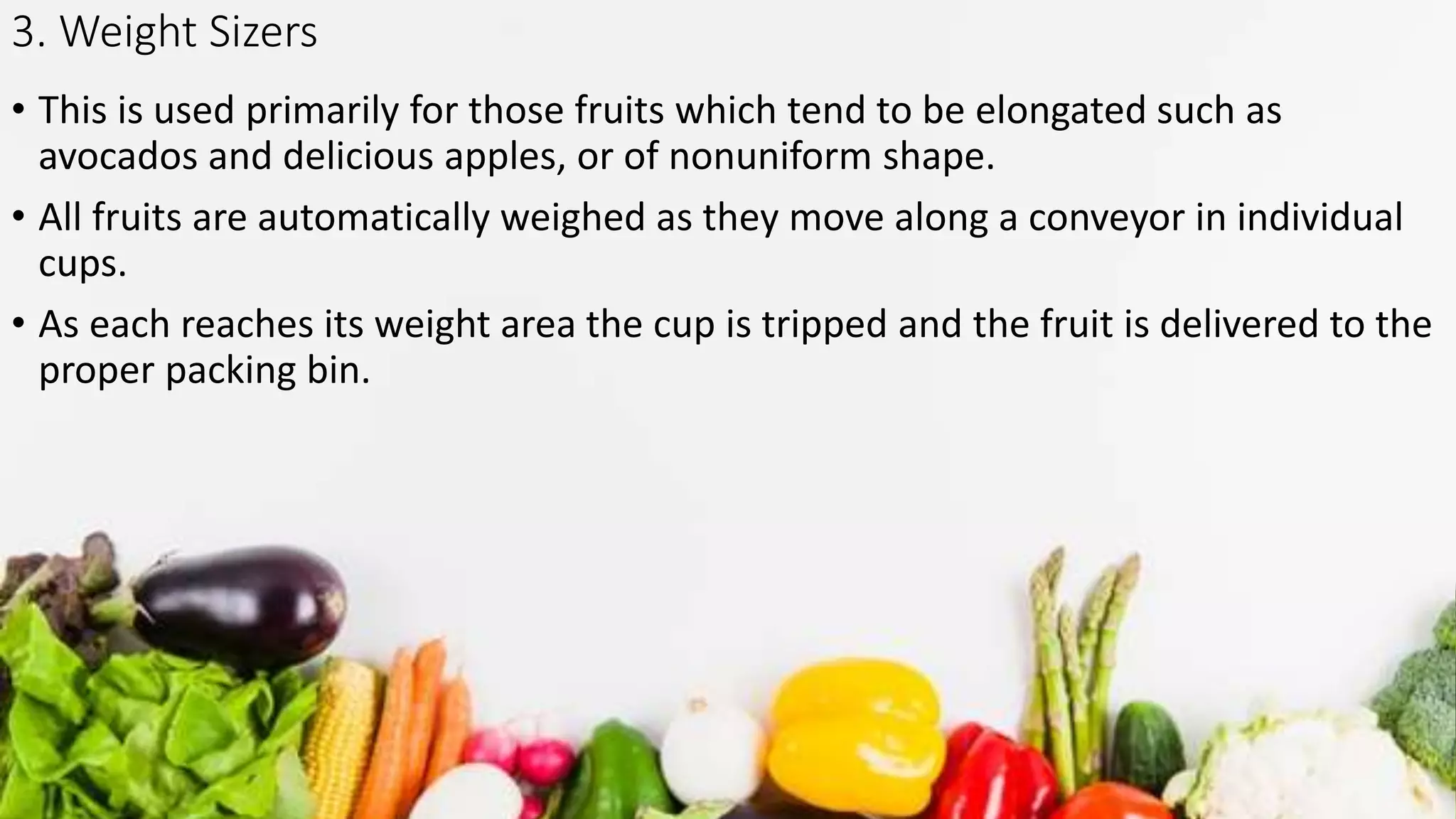 3. Weight Sizers
• This is used primarily for those fruits which tend to be elongated such as
avocados and delicious apples, or of nonuniform shape.
• All fruits are automatically weighed as they move along a conveyor in individual
cups.
• As each reaches its weight area the cup is tripped and the fruit is delivered to the
proper packing bin.
 