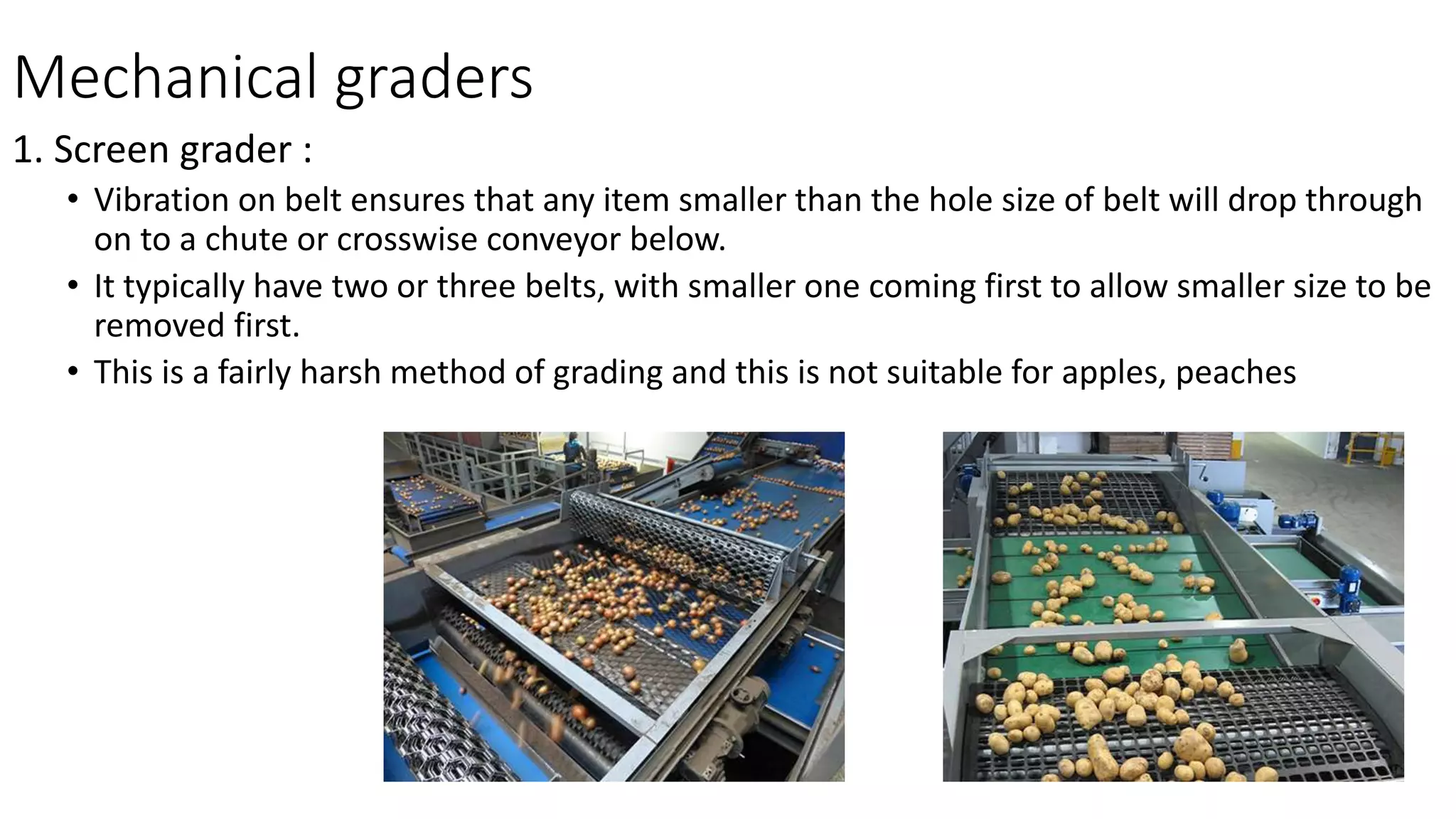 Mechanical graders
1. Screen grader :
• Vibration on belt ensures that any item smaller than the hole size of belt will drop through
on to a chute or crosswise conveyor below.
• It typically have two or three belts, with smaller one coming first to allow smaller size to be
removed first.
• This is a fairly harsh method of grading and this is not suitable for apples, peaches
 