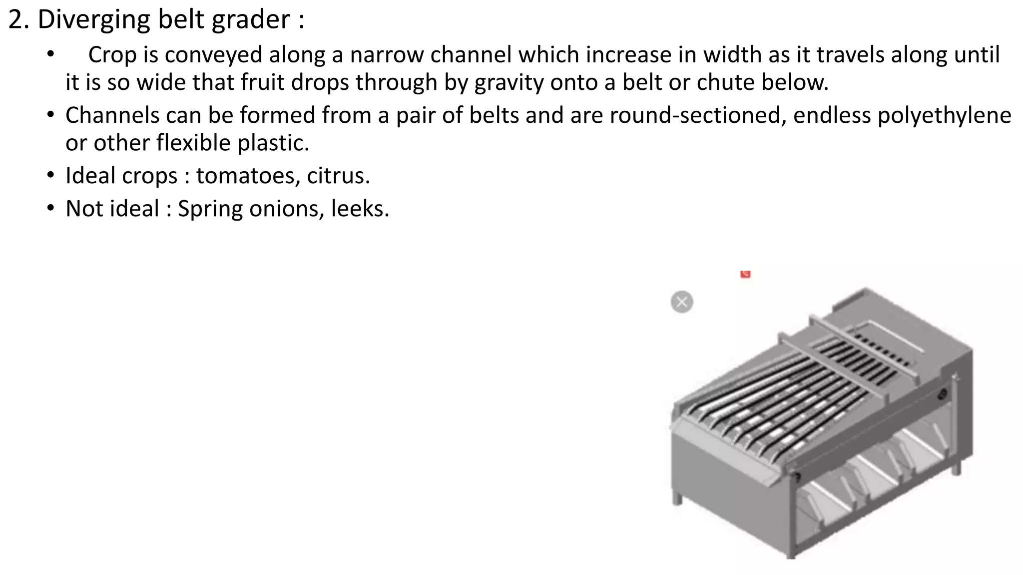 2. Diverging belt grader :
• Crop is conveyed along a narrow channel which increase in width as it travels along until
it is so wide that fruit drops through by gravity onto a belt or chute below.
• Channels can be formed from a pair of belts and are round-sectioned, endless polyethylene
or other flexible plastic.
• Ideal crops : tomatoes, citrus.
• Not ideal : Spring onions, leeks.
 