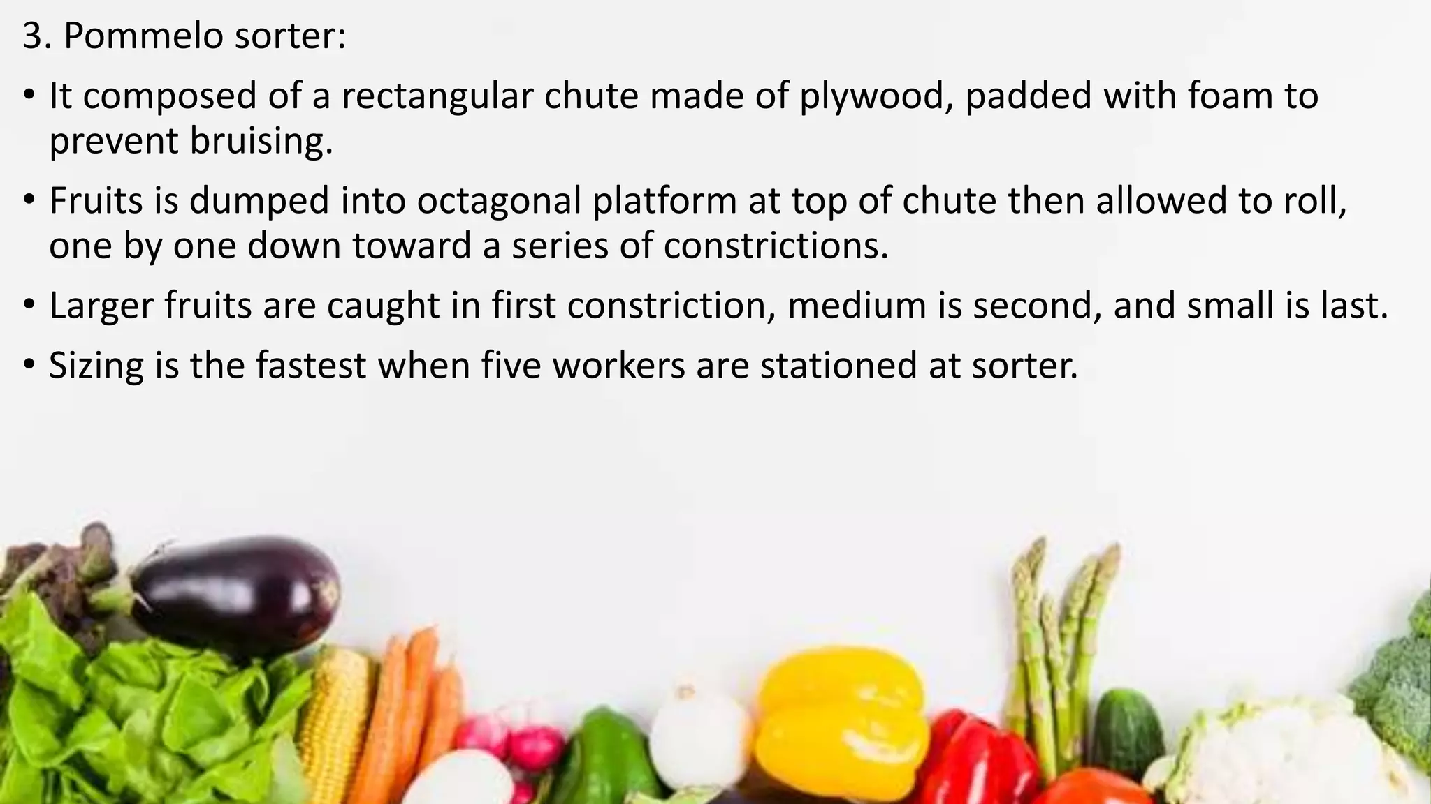 3. Pommelo sorter:
• It composed of a rectangular chute made of plywood, padded with foam to
prevent bruising.
• Fruits is dumped into octagonal platform at top of chute then allowed to roll,
one by one down toward a series of constrictions.
• Larger fruits are caught in first constriction, medium is second, and small is last.
• Sizing is the fastest when five workers are stationed at sorter.
 