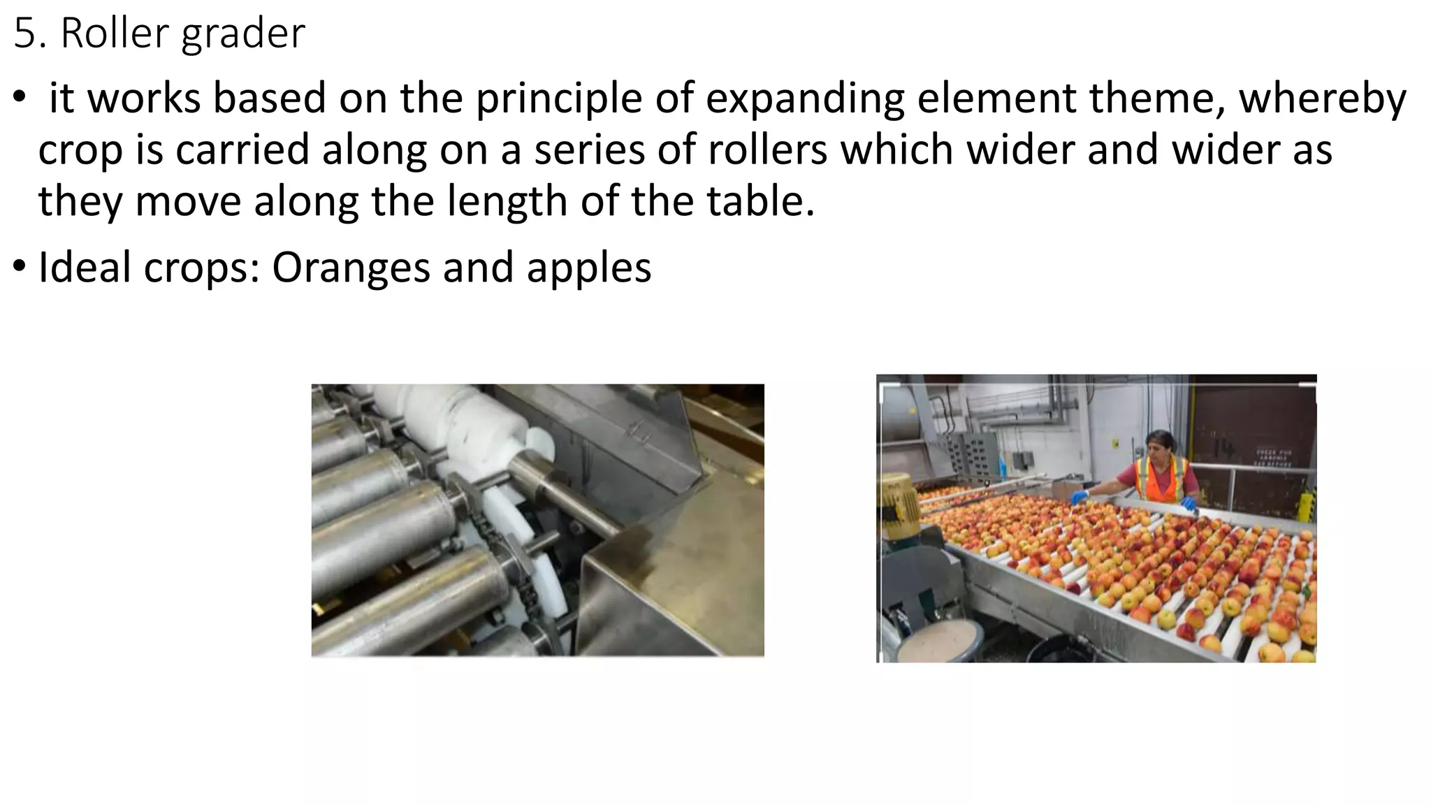5. Roller grader
• it works based on the principle of expanding element theme, whereby
crop is carried along on a series of rollers which wider and wider as
they move along the length of the table.
• Ideal crops: Oranges and apples
 