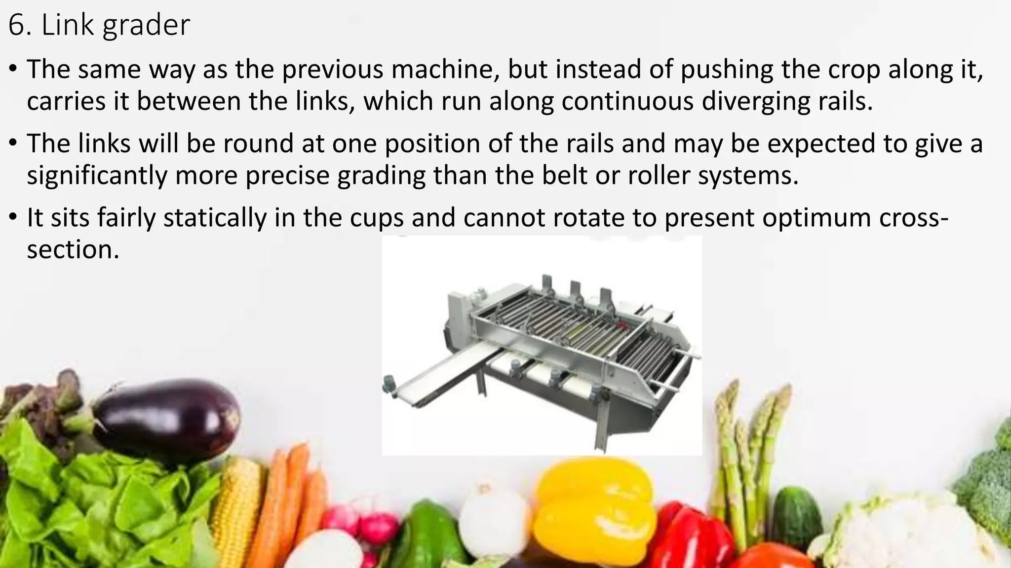 6. Link grader
• The same way as the previous machine, but instead of pushing the crop along it,
carries it between the links, which run along continuous diverging rails.
• The links will be round at one position of the rails and may be expected to give a
significantly more precise grading than the belt or roller systems.
• It sits fairly statically in the cups and cannot rotate to present optimum cross-
section.
 