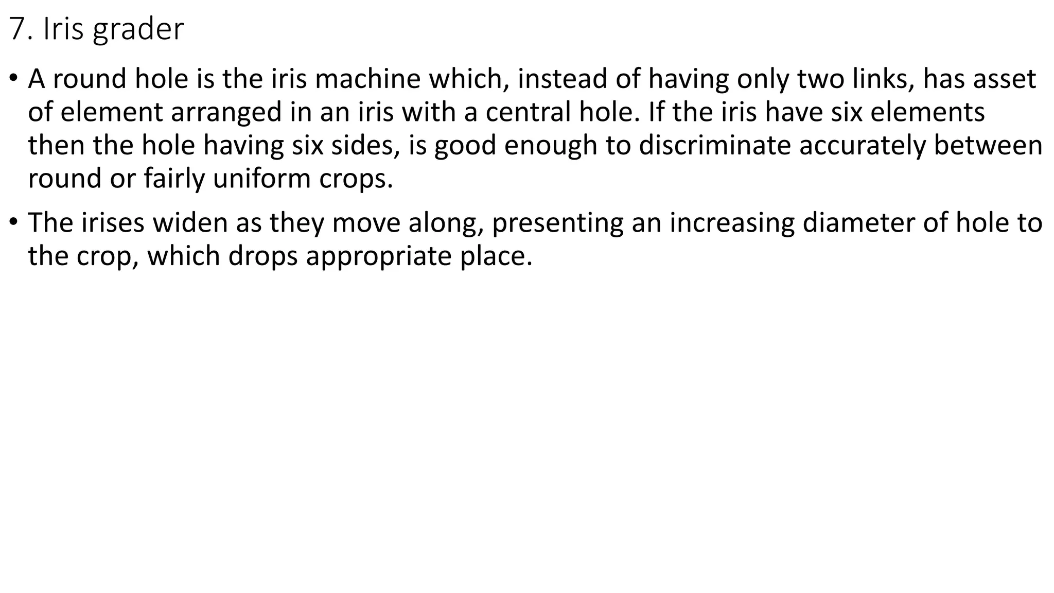 7. Iris grader
• A round hole is the iris machine which, instead of having only two links, has asset
of element arranged in an iris with a central hole. If the iris have six elements
then the hole having six sides, is good enough to discriminate accurately between
round or fairly uniform crops.
• The irises widen as they move along, presenting an increasing diameter of hole to
the crop, which drops appropriate place.
 