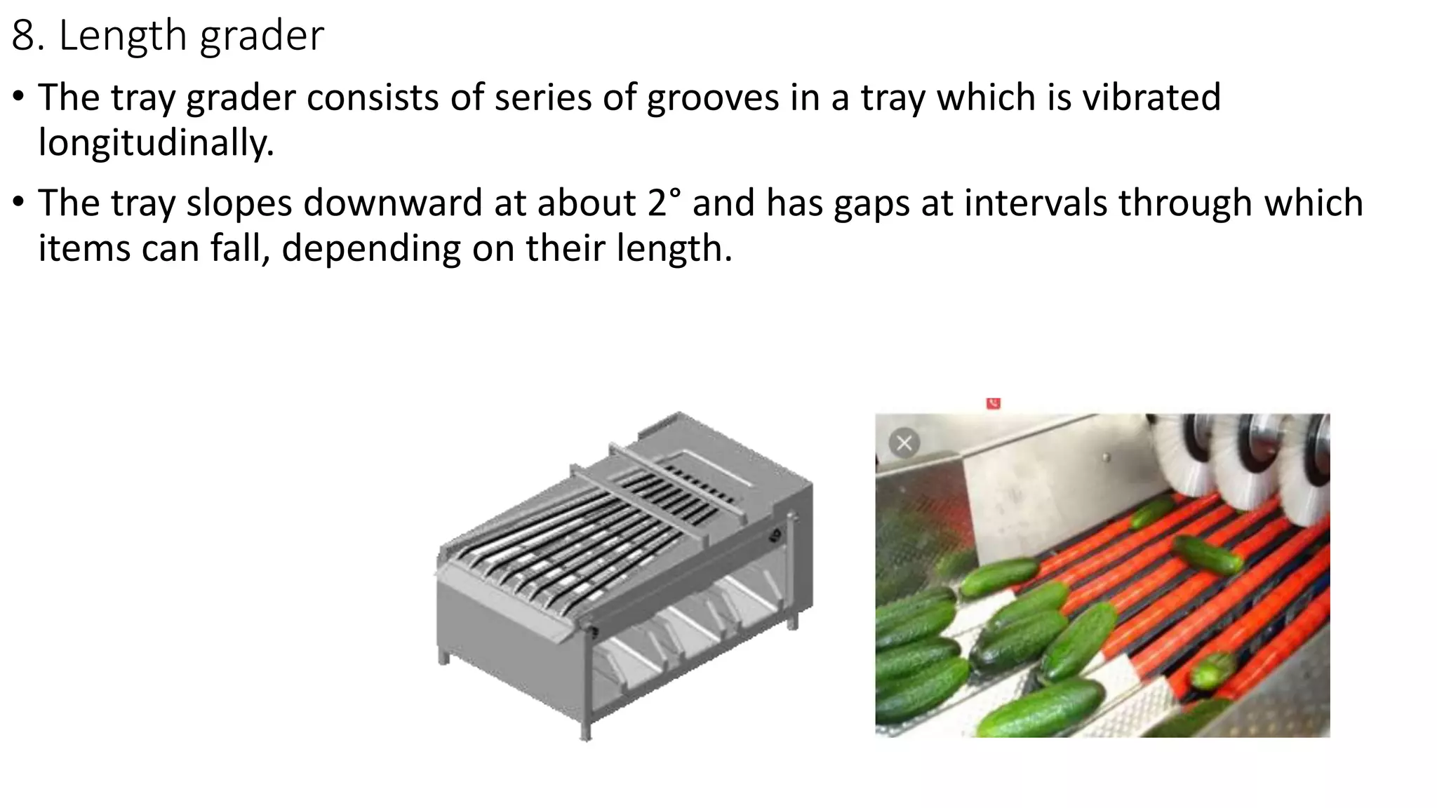 8. Length grader
• The tray grader consists of series of grooves in a tray which is vibrated
longitudinally.
• The tray slopes downward at about 2° and has gaps at intervals through which
items can fall, depending on their length.
 