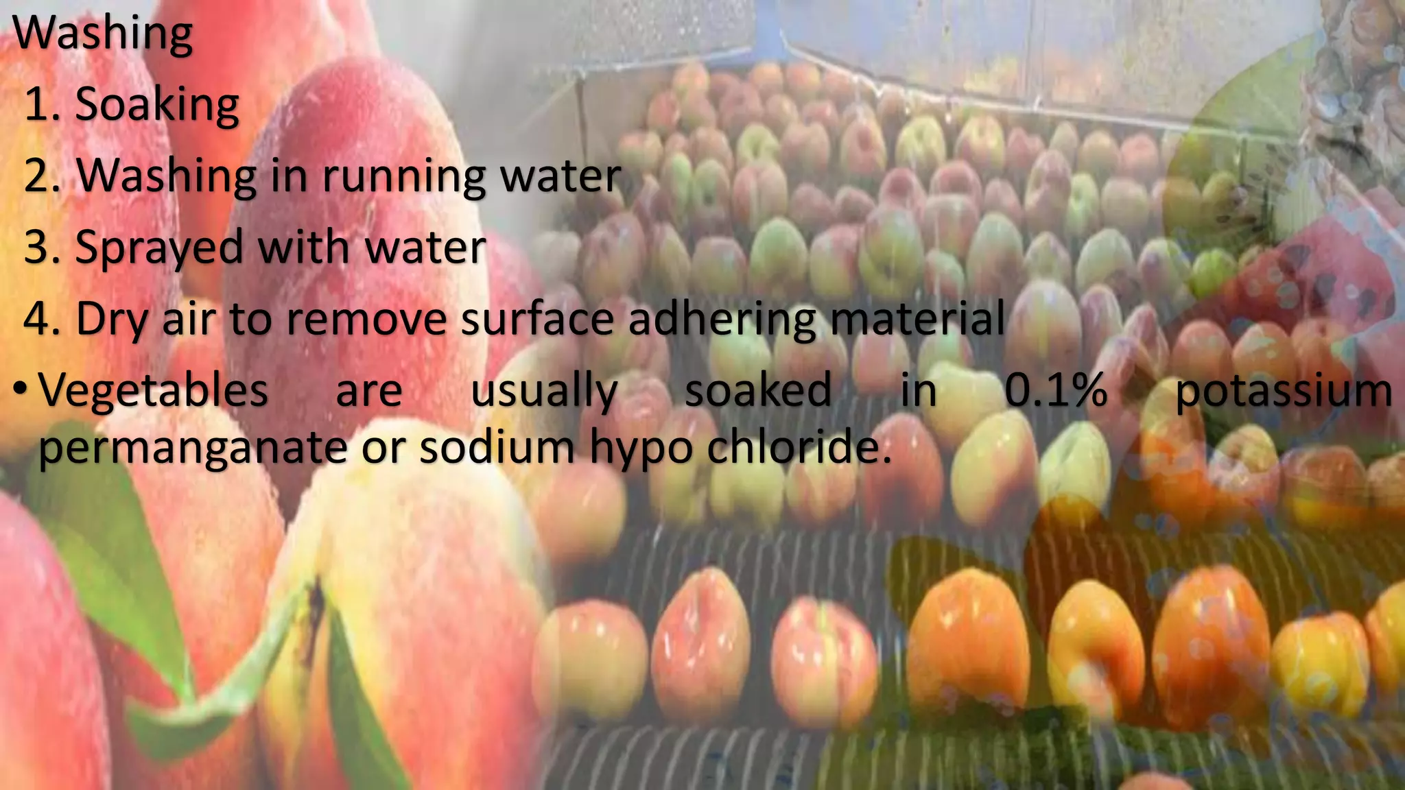 Washing
1. Soaking
2. Washing in running water
3. Sprayed with water
4. Dry air to remove surface adhering material
•Vegetables are usually soaked in 0.1% potassium
permanganate or sodium hypo chloride.
 
