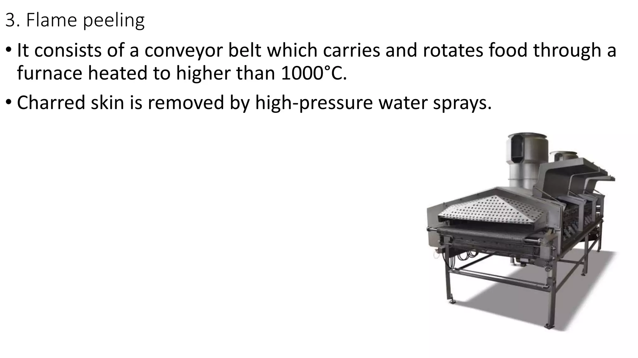 3. Flame peeling
• It consists of a conveyor belt which carries and rotates food through a
furnace heated to higher than 1000°C.
• Charred skin is removed by high-pressure water sprays.
 