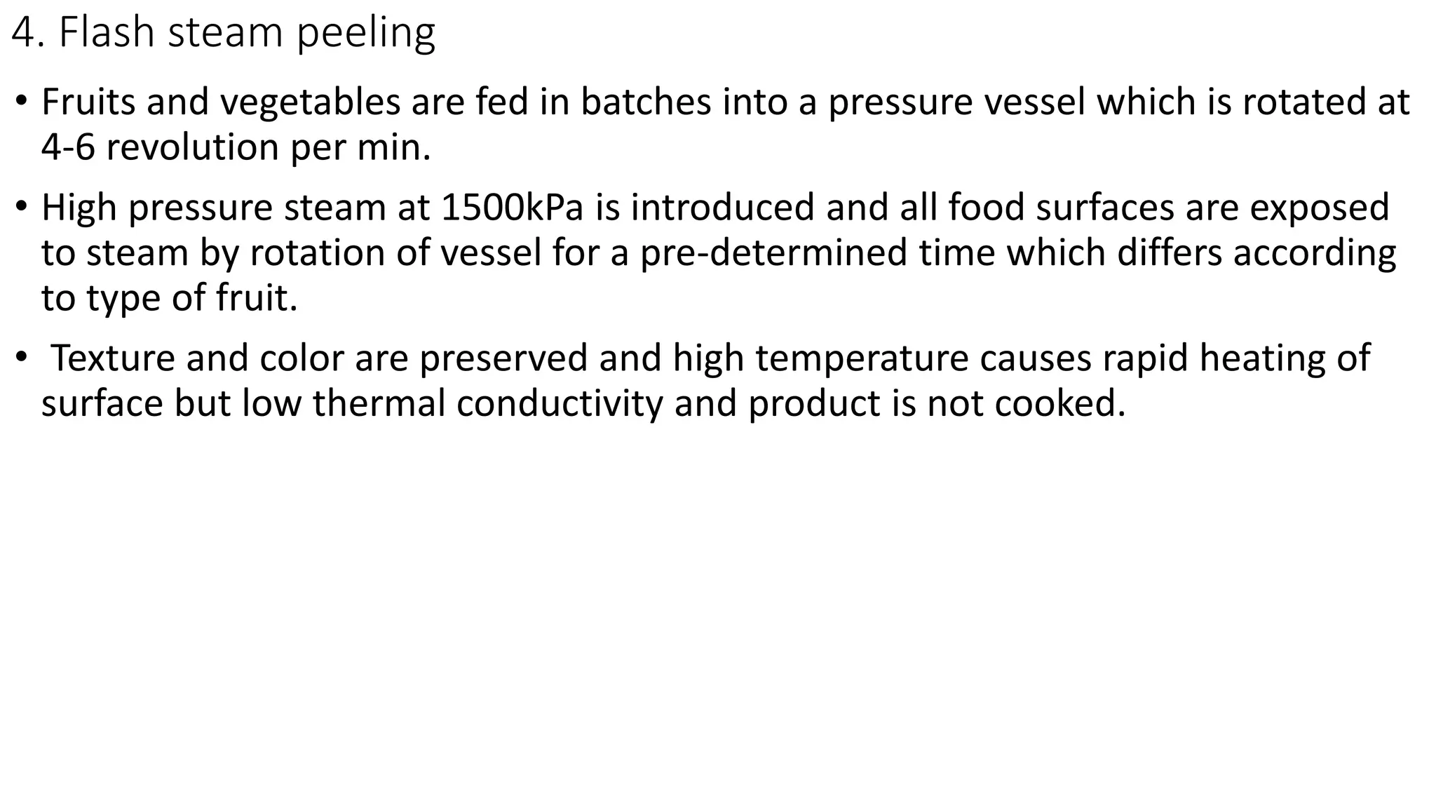 4. Flash steam peeling
• Fruits and vegetables are fed in batches into a pressure vessel which is rotated at
4-6 revolution per min.
• High pressure steam at 1500kPa is introduced and all food surfaces are exposed
to steam by rotation of vessel for a pre-determined time which differs according
to type of fruit.
• Texture and color are preserved and high temperature causes rapid heating of
surface but low thermal conductivity and product is not cooked.
 