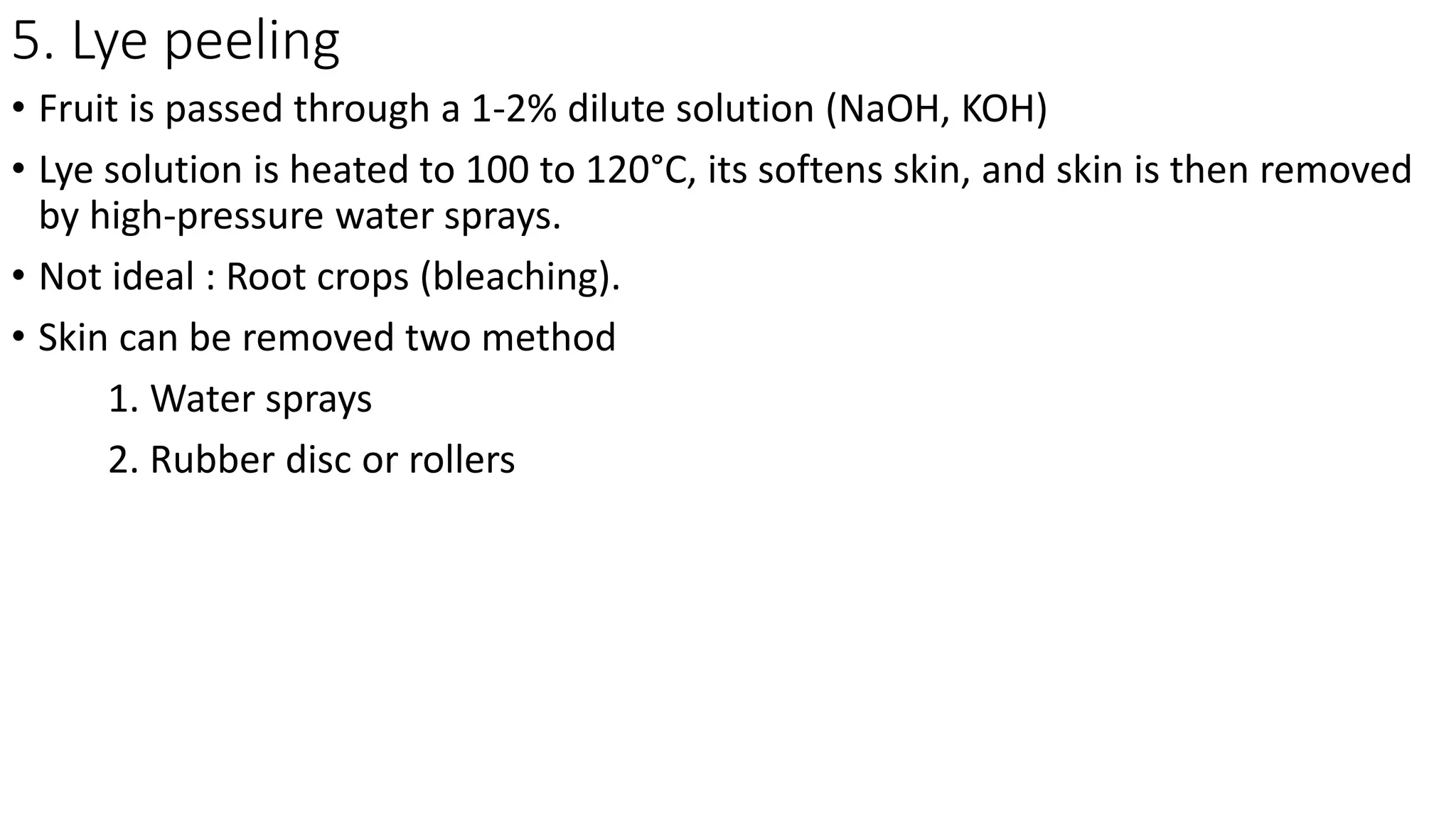 5. Lye peeling
• Fruit is passed through a 1-2% dilute solution (NaOH, KOH)
• Lye solution is heated to 100 to 120°C, its softens skin, and skin is then removed
by high-pressure water sprays.
• Not ideal : Root crops (bleaching).
• Skin can be removed two method
1. Water sprays
2. Rubber disc or rollers
 