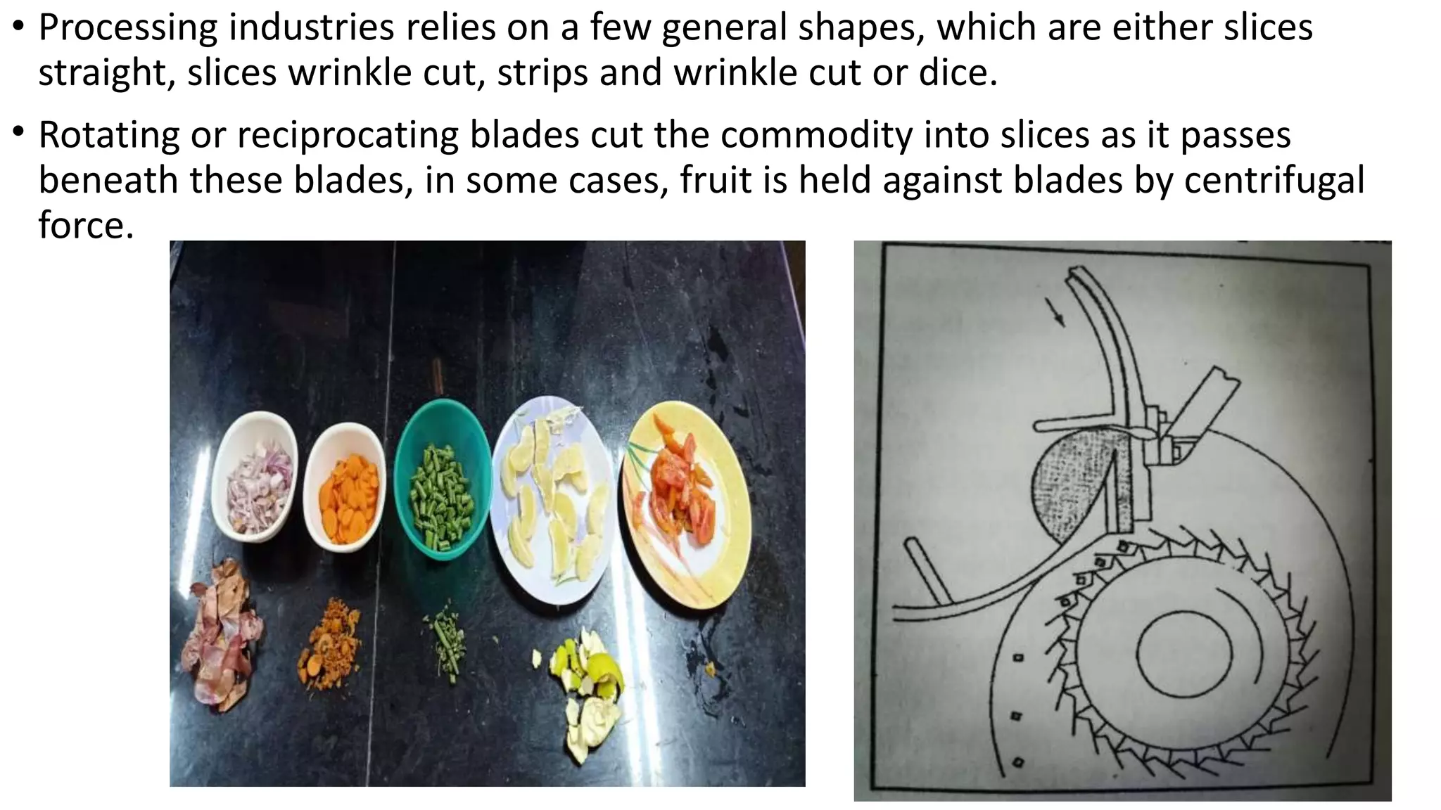 • Processing industries relies on a few general shapes, which are either slices
straight, slices wrinkle cut, strips and wrinkle cut or dice.
• Rotating or reciprocating blades cut the commodity into slices as it passes
beneath these blades, in some cases, fruit is held against blades by centrifugal
force.
 