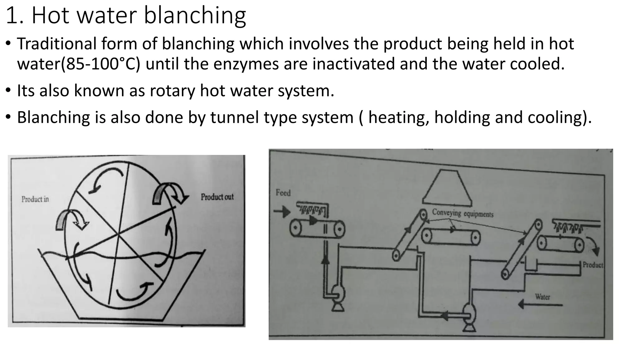 1. Hot water blanching
• Traditional form of blanching which involves the product being held in hot
water(85-100°C) until the enzymes are inactivated and the water cooled.
• Its also known as rotary hot water system.
• Blanching is also done by tunnel type system ( heating, holding and cooling).
 