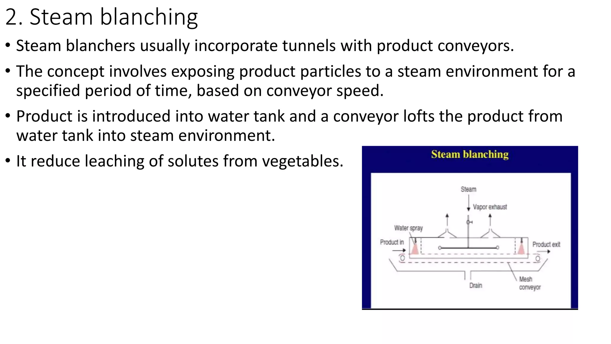 2. Steam blanching
• Steam blanchers usually incorporate tunnels with product conveyors.
• The concept involves exposing product particles to a steam environment for a
specified period of time, based on conveyor speed.
• Product is introduced into water tank and a conveyor lofts the product from
water tank into steam environment.
• It reduce leaching of solutes from vegetables.
 