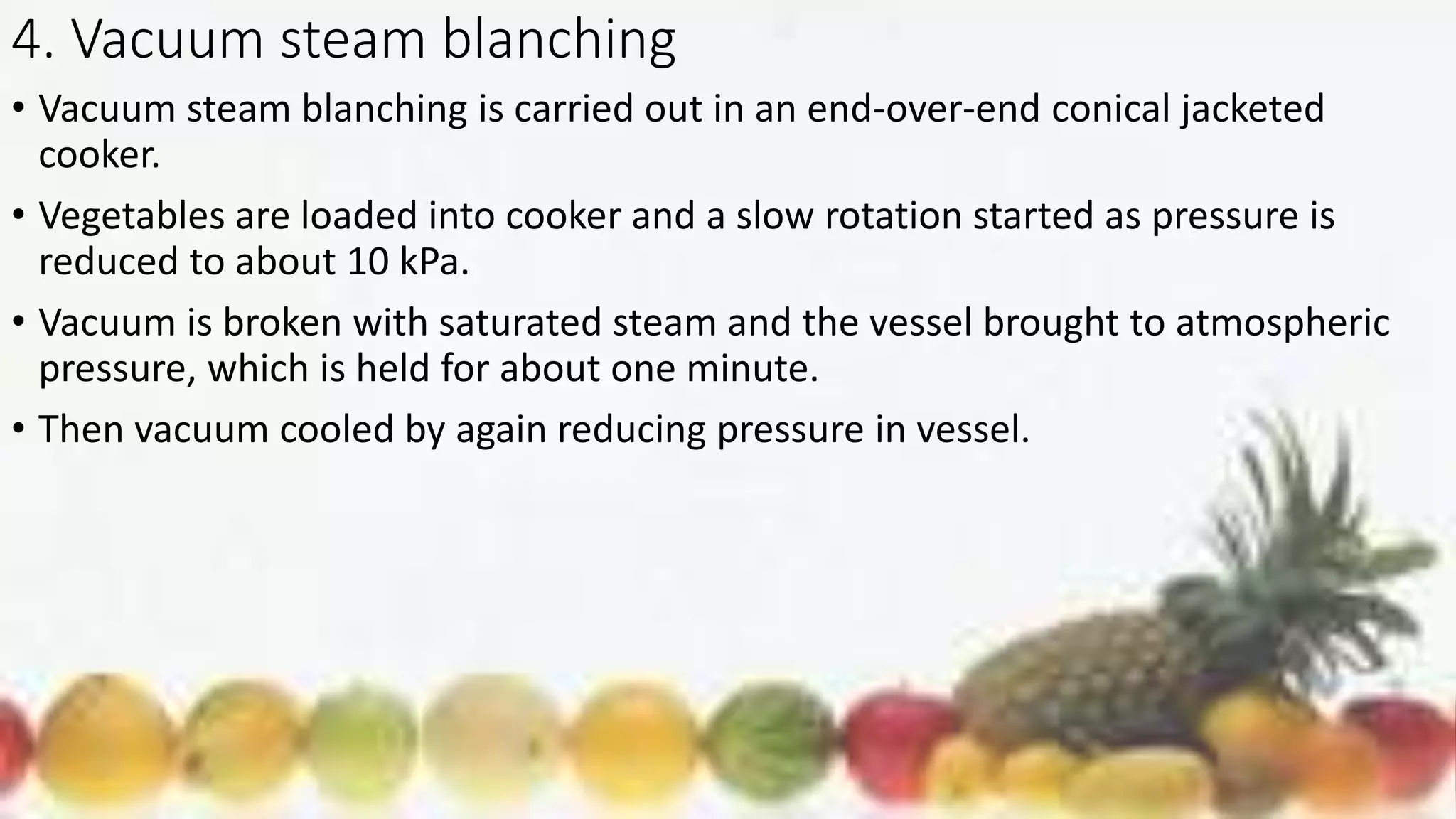 4. Vacuum steam blanching
• Vacuum steam blanching is carried out in an end-over-end conical jacketed
cooker.
• Vegetables are loaded into cooker and a slow rotation started as pressure is
reduced to about 10 kPa.
• Vacuum is broken with saturated steam and the vessel brought to atmospheric
pressure, which is held for about one minute.
• Then vacuum cooled by again reducing pressure in vessel.
 