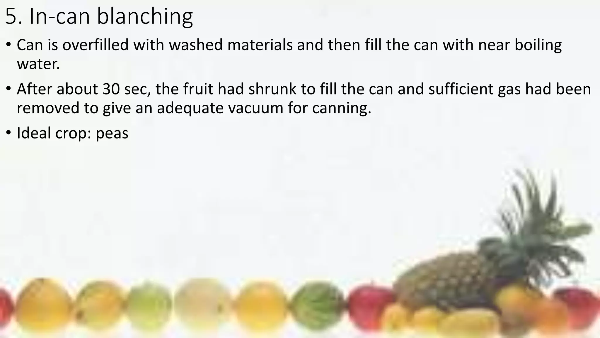 5. In-can blanching
• Can is overfilled with washed materials and then fill the can with near boiling
water.
• After about 30 sec, the fruit had shrunk to fill the can and sufficient gas had been
removed to give an adequate vacuum for canning.
• Ideal crop: peas
 