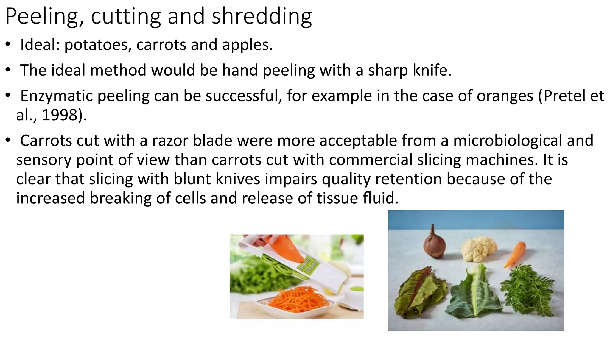 Peeling, cutting and shredding
• Ideal: potatoes, carrots and apples.
• The ideal method would be hand peeling with a sharp knife.
• Enzymatic peeling can be successful, for example in the case of oranges (Pretel et
al., 1998).
• Carrots cut with a razor blade were more acceptable from a microbiological and
sensory point of view than carrots cut with commercial slicing machines. It is
clear that slicing with blunt knives impairs quality retention because of the
increased breaking of cells and release of tissue ﬂuid.
 