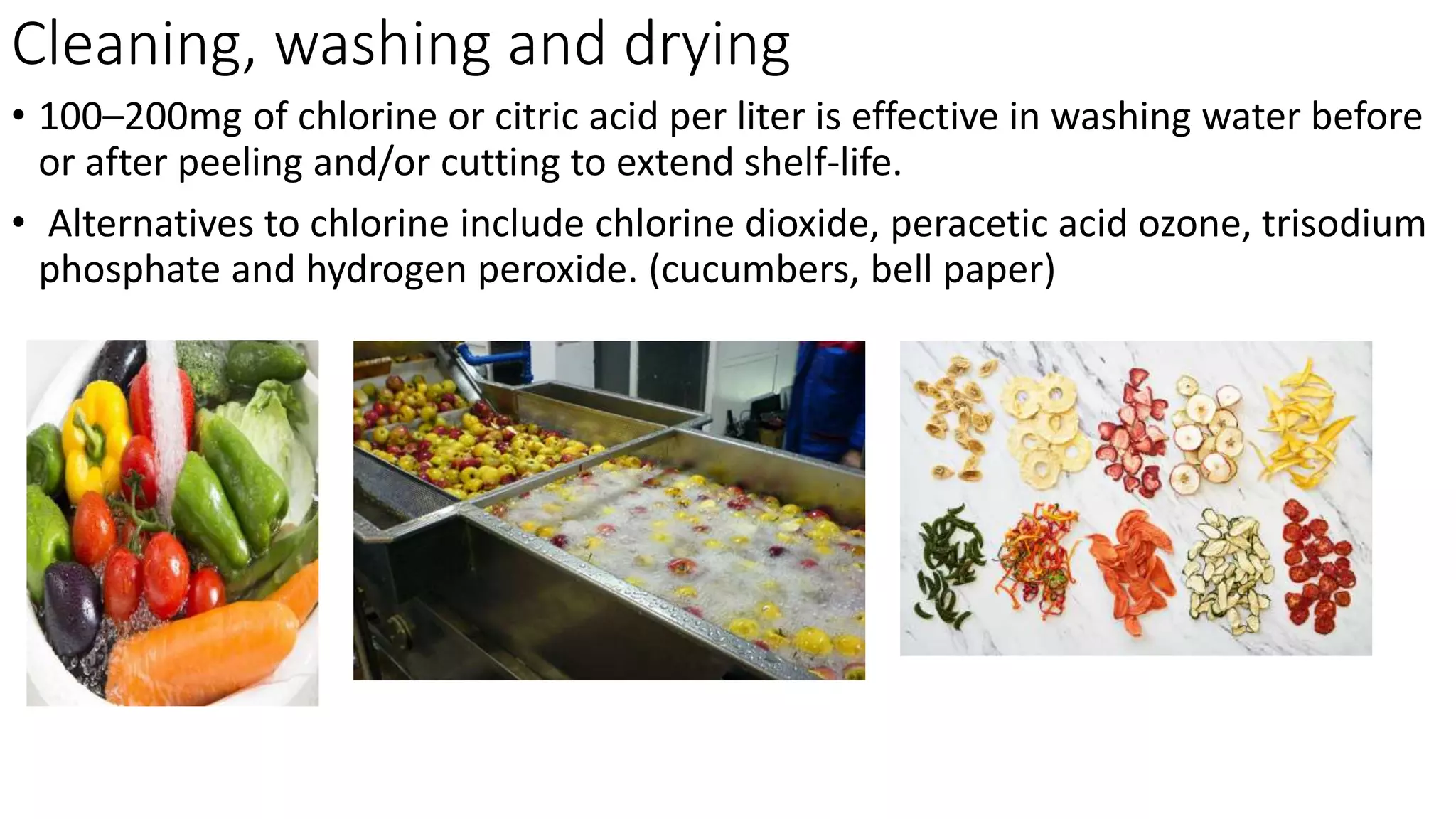 Cleaning, washing and drying
• 100–200mg of chlorine or citric acid per liter is effective in washing water before
or after peeling and/or cutting to extend shelf-life.
• Alternatives to chlorine include chlorine dioxide, peracetic acid ozone, trisodium
phosphate and hydrogen peroxide. (cucumbers, bell paper)
 