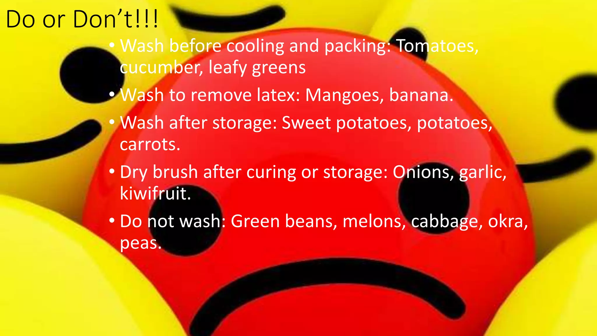 Do or Don’t!!!
• Wash before cooling and packing: Tomatoes,
cucumber, leafy greens
• Wash to remove latex: Mangoes, banana.
• Wash after storage: Sweet potatoes, potatoes,
carrots.
• Dry brush after curing or storage: Onions, garlic,
kiwifruit.
• Do not wash: Green beans, melons, cabbage, okra,
peas.
 