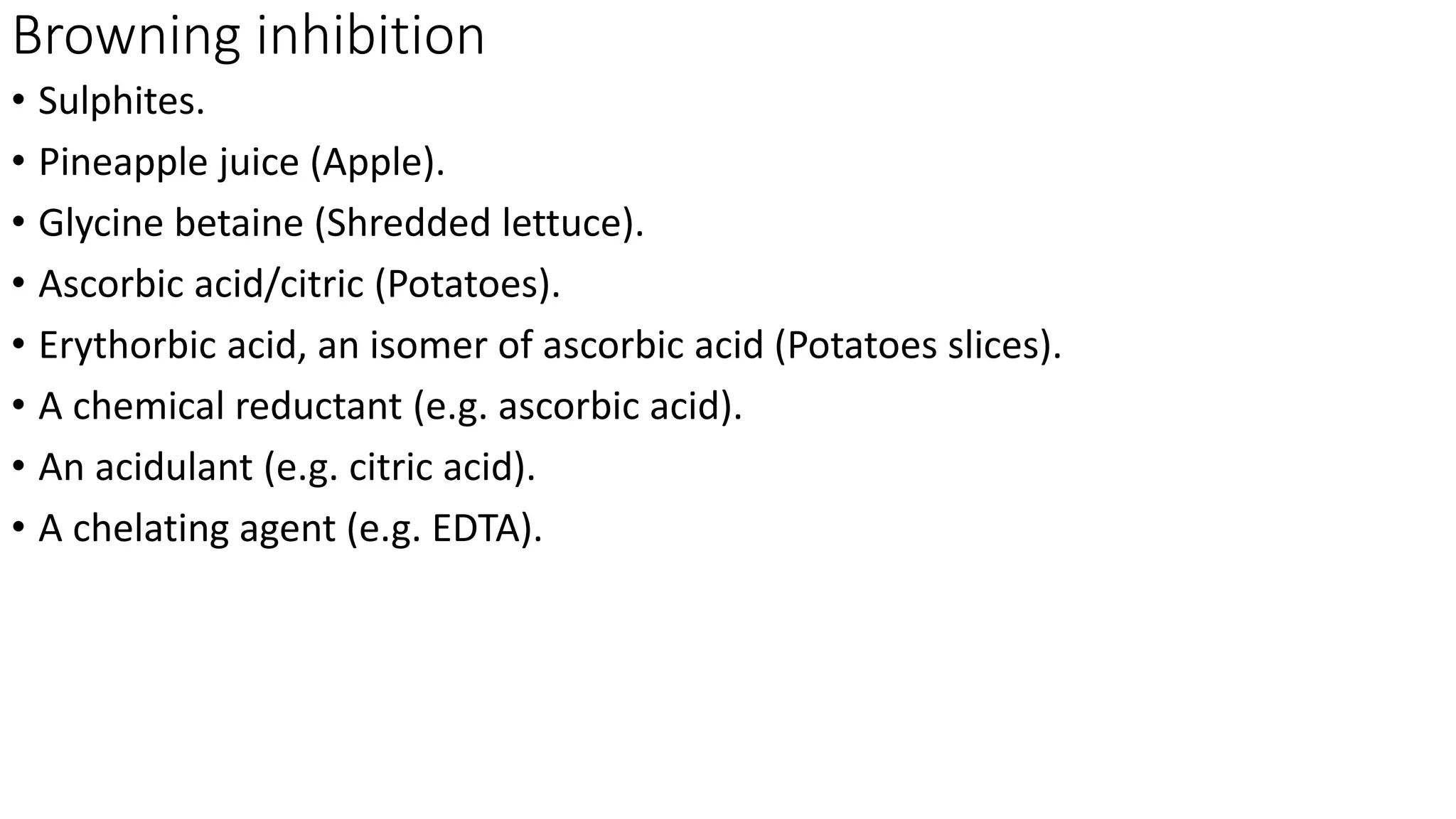 Browning inhibition
• Sulphites.
• Pineapple juice (Apple).
• Glycine betaine (Shredded lettuce).
• Ascorbic acid/citric (Potatoes).
• Erythorbic acid, an isomer of ascorbic acid (Potatoes slices).
• A chemical reductant (e.g. ascorbic acid).
• An acidulant (e.g. citric acid).
• A chelating agent (e.g. EDTA).
 