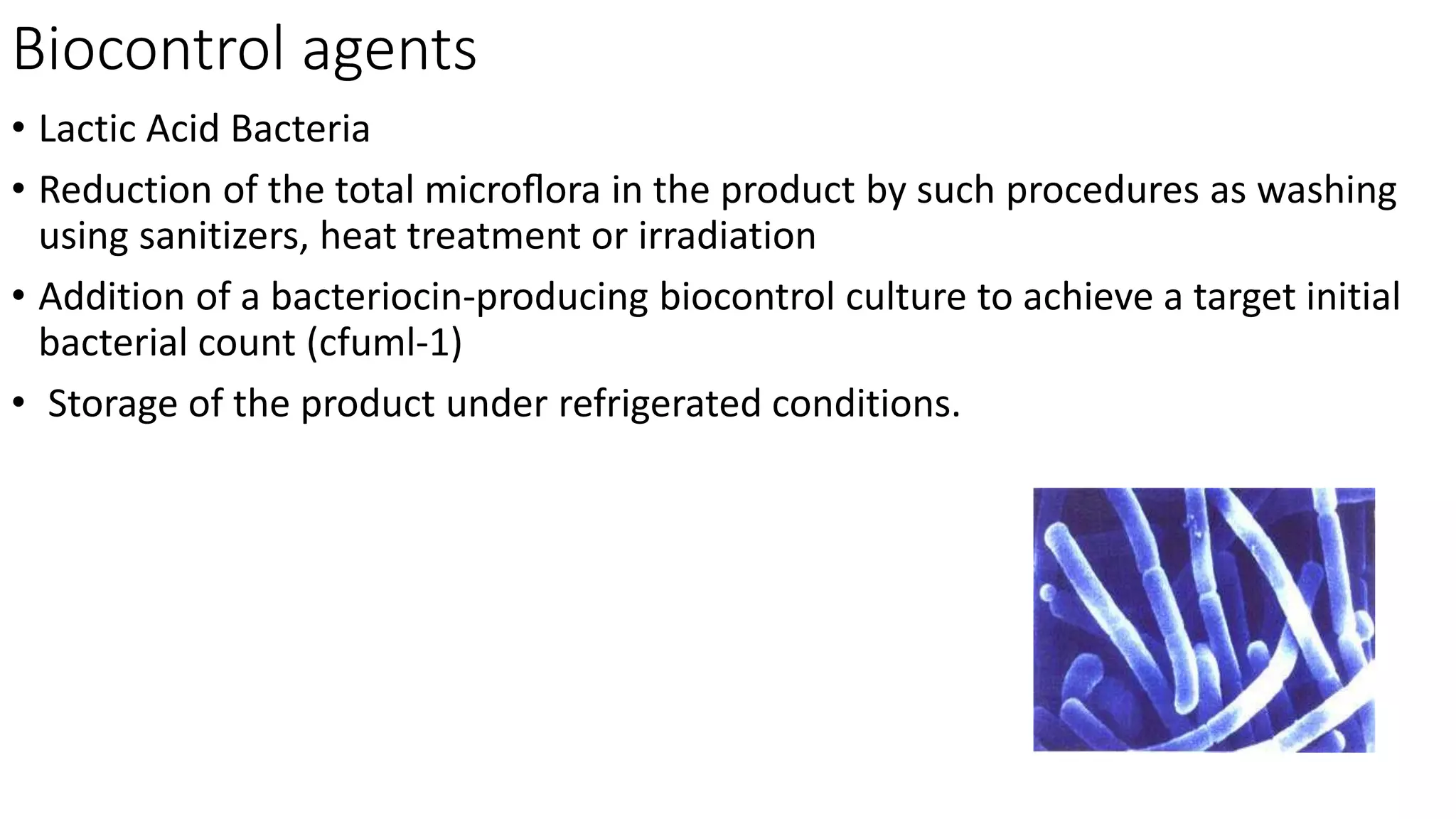 Biocontrol agents
• Lactic Acid Bacteria
• Reduction of the total microﬂora in the product by such procedures as washing
using sanitizers, heat treatment or irradiation
• Addition of a bacteriocin-producing biocontrol culture to achieve a target initial
bacterial count (cfuml-1)
• Storage of the product under refrigerated conditions.
 