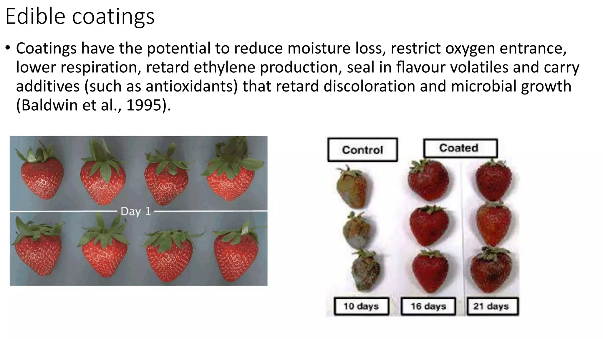 Edible coatings
• Coatings have the potential to reduce moisture loss, restrict oxygen entrance,
lower respiration, retard ethylene production, seal in ﬂavour volatiles and carry
additives (such as antioxidants) that retard discoloration and microbial growth
(Baldwin et al., 1995).
 