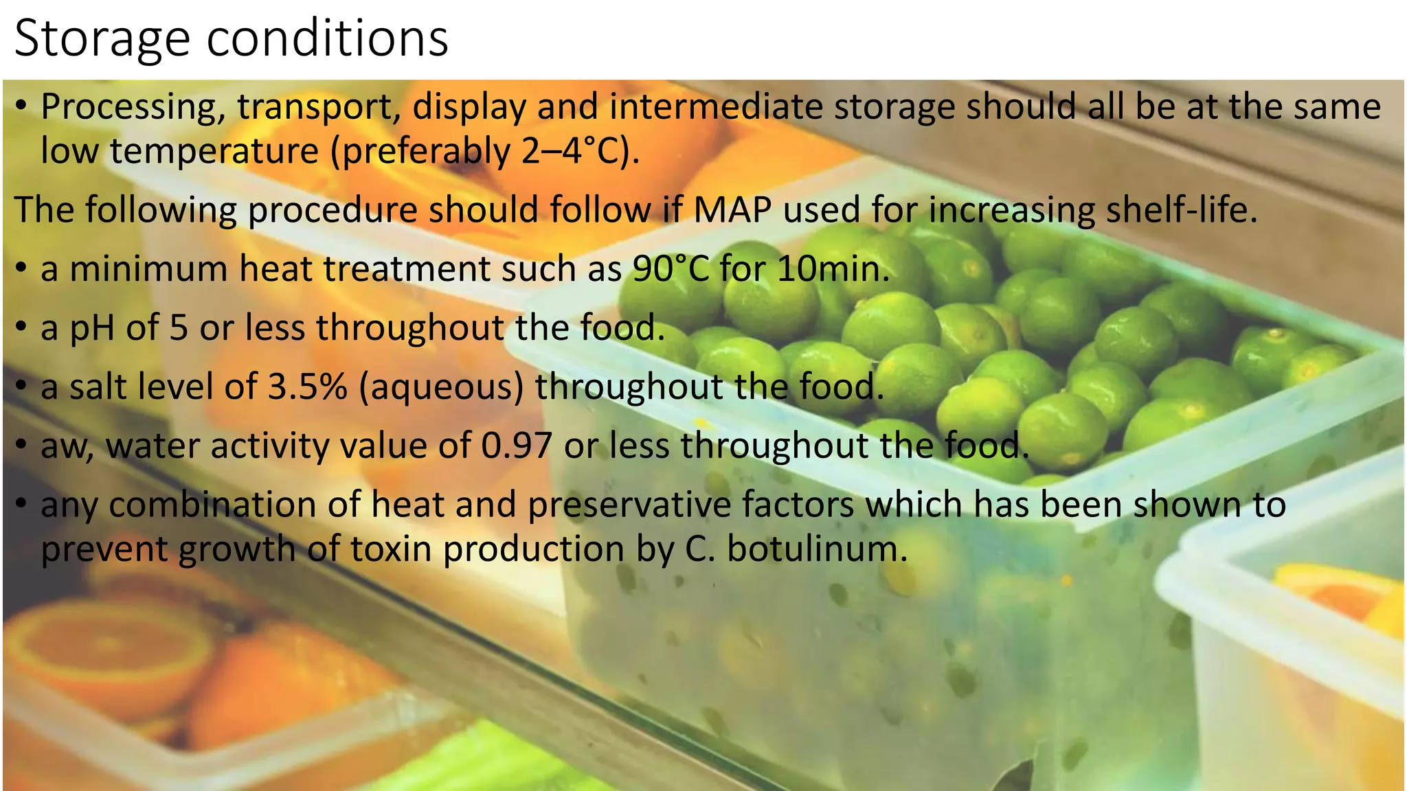 Storage conditions
• Processing, transport, display and intermediate storage should all be at the same
low temperature (preferably 2–4°C).
The following procedure should follow if MAP used for increasing shelf-life.
• a minimum heat treatment such as 90°C for 10min.
• a pH of 5 or less throughout the food.
• a salt level of 3.5% (aqueous) throughout the food.
• aw, water activity value of 0.97 or less throughout the food.
• any combination of heat and preservative factors which has been shown to
prevent growth of toxin production by C. botulinum.
 
