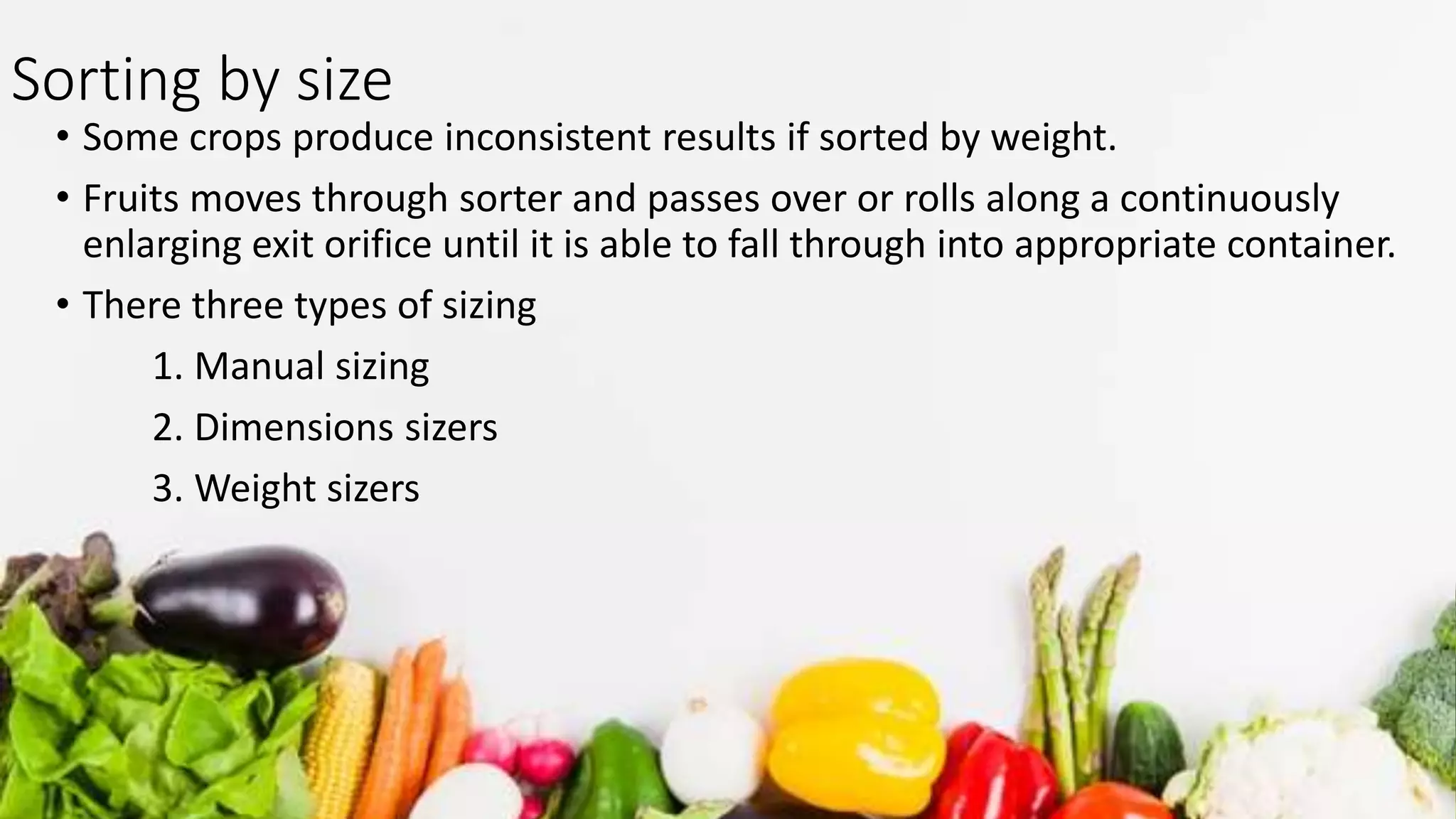 Sorting by size
• Some crops produce inconsistent results if sorted by weight.
• Fruits moves through sorter and passes over or rolls along a continuously
enlarging exit orifice until it is able to fall through into appropriate container.
• There three types of sizing
1. Manual sizing
2. Dimensions sizers
3. Weight sizers
 