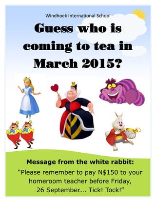 Windhoek International School 
Guess who is 
coming to tea in March 2015? 
Message from the white rabbit: 
“Please remember to pay N$150 to your homeroom teacher before Friday, 
26 September…. Tick! Tock!” 
