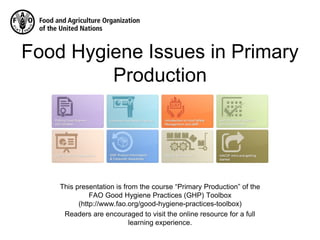 This presentation is from the course “Primary Production” of the
FAO Good Hygiene Practices (GHP) Toolbox
(http://www.fao.org/good-hygiene-practices-toolbox)
Readers are encouraged to visit the online resource for a full
learning experience.
Food Hygiene Issues in Primary
Production
 