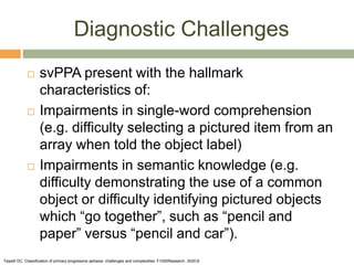 Diagnostic Challenges
 svPPA present with the hallmark
characteristics of:
 Impairments in single-word comprehension
(e.g. difficulty selecting a pictured item from an
array when told the object label)
 Impairments in semantic knowledge (e.g.
difficulty demonstrating the use of a common
object or difficulty identifying pictured objects
which “go together”, such as “pencil and
paper” versus “pencil and car”).
Tippett DC. Classification of primary progressive aphasia: challenges and complexities. F1000Research. 2020;9.
 