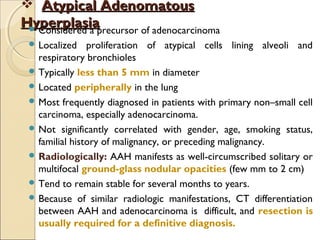  Atypical AdenomatousAtypical Adenomatous
HyperplasiaHyperplasia Considered a precursor of adenocarcinoma
 Localized proliferation of atypical cells lining alveoli and
respiratory bronchioles
 Typically less than 5 mm in diameter
 Located peripherally in the lung
 Most frequently diagnosed in patients with primary non–small cell
carcinoma, especially adenocarcinoma.
 Not significantly correlated with gender, age, smoking status,
familial history of malignancy, or preceding malignancy.
 Radiologically: AAH manifests as well-circumscribed solitary or
multifocal ground-glass nodular opacities (few mm to 2 cm)
 Tend to remain stable for several months to years.
 Because of similar radiologic manifestations, CT differentiation
between AAH and adenocarcinoma is difficult, and resection is
usually required for a definitive diagnosis.
 