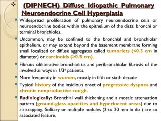  (DIPNECH) Diffuse Idiopathic Pulmonary(DIPNECH) Diffuse Idiopathic Pulmonary
Neuroendocrine Cell HyperplasiaNeuroendocrine Cell Hyperplasia
 Widespread proliferation of pulmonary neuroendocrine cells or
neuroendocrine bodies within the epithelium of the distal bronchi or
terminal bronchioles.
 Uncommon, may be confined to the bronchial and bronchiolar
epithelium, or may extend beyond the basement membrane forming
small localized or diffuse aggregates called tumorlets (<0.5 cm in
diameter) or carcinoids (>0.5 cm).
 Fibrous obliterative bronchiolitis and peribronchiolar fibrosis of the
involved airways in 1/3rd
patients.
 More frequently in women, mostly in fifth or sixth decade
 Typical history of the insidious onset of progressive dyspnea and
chronic nonproductive cough.
 Radiologically: Bronchial wall thickening and a mosaic attenuation
pattern (ground-glass opacities and hyperlucent areas) due to
air-trapping. Solitary or multiple nodules (2 to 20 mm in dia.) are an
associated feature.
 