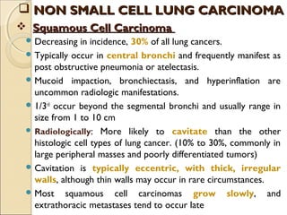  Squamous Cell CarcinomaSquamous Cell Carcinoma
 Decreasing in incidence, 30% of all lung cancers.
 Typically occur in central bronchi and frequently manifest as
post obstructive pneumonia or atelectasis.
 Mucoid impaction, bronchiectasis, and hyperinflation are
uncommon radiologic manifestations.
 1/3rd
occur beyond the segmental bronchi and usually range in
size from 1 to 10 cm
 Radiologically: More likely to cavitate than the other
histologic cell types of lung cancer. (10% to 30%, commonly in
large peripheral masses and poorly differentiated tumors)
 Cavitation is typically eccentric, with thick, irregular
walls, although thin walls may occur in rare circumstances.
 Most squamous cell carcinomas grow slowly, and
extrathoracic metastases tend to occur late
 NON SMALL CELL LUNG CARCINOMANON SMALL CELL LUNG CARCINOMA
 