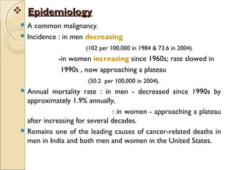  EpidemiologyEpidemiology
 A common malignancy.
 Incidence : in men decreasing
(102 per 100,000 in 1984 & 73.6 in 2004).
-in women increasing since 1960s; rate slowed in
1990s , now approaching a plateau
(50.2 per 100,000 in 2004).
 Annual mortality rate : in men - decreased since 1990s by
approximately 1.9% annually,
: in women - approaching a plateau
after increasing for several decades.
 Remains one of the leading causes of cancer-related deaths in
men in India and both men and women in the United States.
 